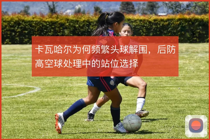 卡瓦哈尔为何频繁头球解围，后防高空球处理中的站位选择