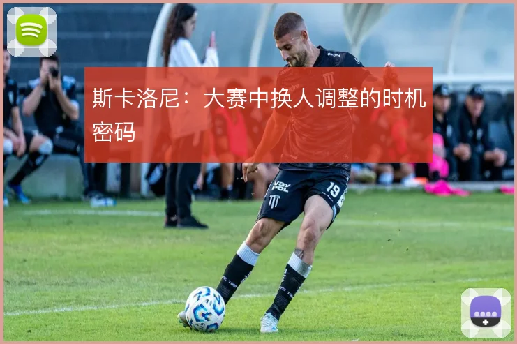 斯卡洛尼:大赛中换人调整的时机密码