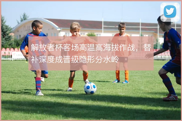 解放者杯客场高温高海拔作战,替补深度成晋级隐形分水岭