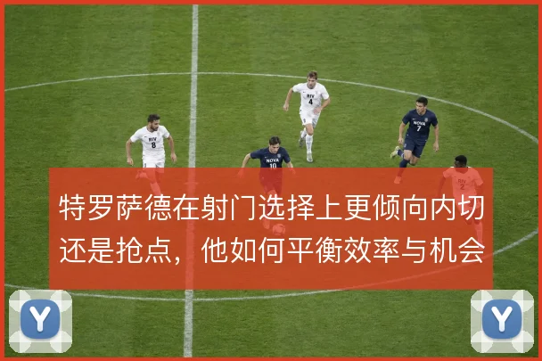 特罗萨德在射门选择上更倾向内切还是抢点,他如何平衡效率与机会质量