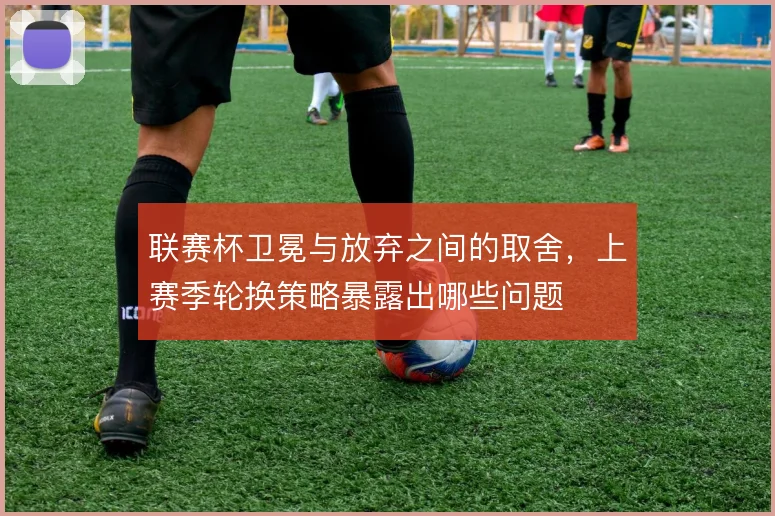 联赛杯卫冕与放弃之间的取舍,上赛季轮换策略暴露出哪些问题