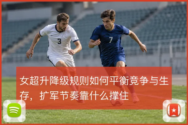 女超升降级规则如何平衡竞争与生存,扩军节奏靠什么撑住