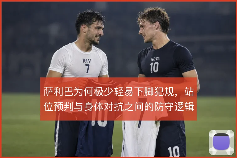 萨利巴为何极少轻易下脚犯规，站位预判与身体对抗之间的防守逻辑