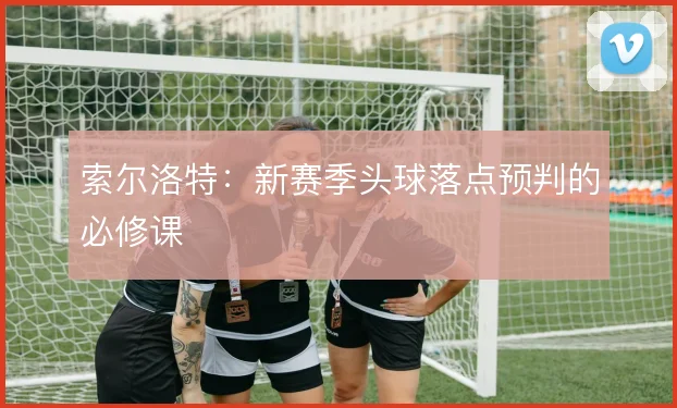 索尔洛特:新赛季头球落点预判的必修课