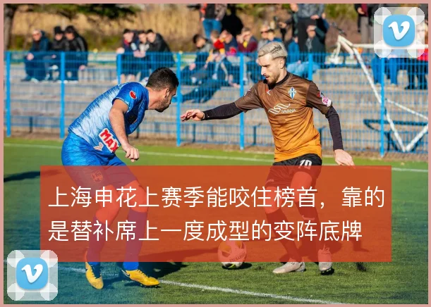 上海申花上赛季能咬住榜首，靠的是替补席上一度成型的变阵底牌