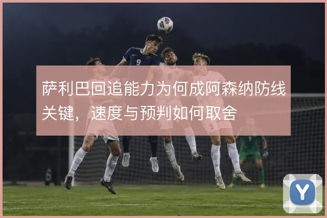 萨利巴回追能力为何成阿森纳防线关键,速度与预判如何取舍