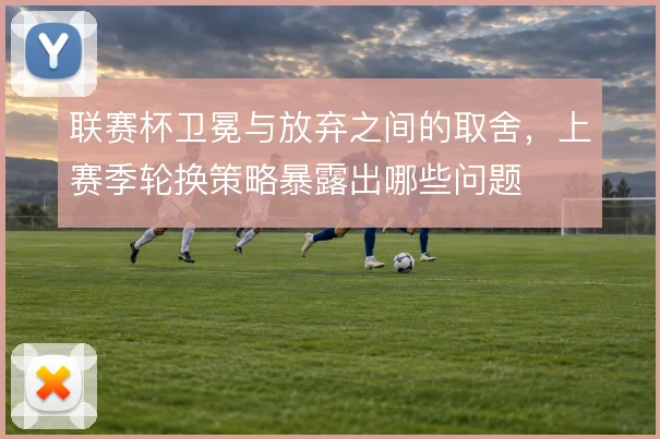联赛杯卫冕与放弃之间的取舍,上赛季轮换策略暴露出哪些问题