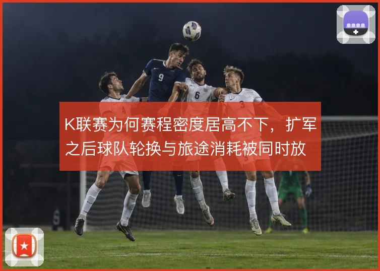 K联赛为何赛程密度居高不下，扩军之后球队轮换与旅途消耗被同时放大