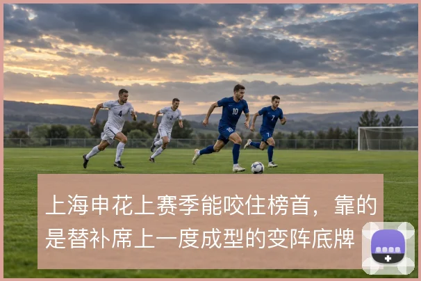 上海申花上赛季能咬住榜首，靠的是替补席上一度成型的变阵底牌