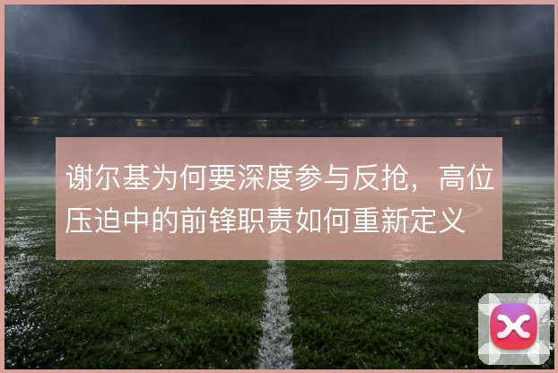 谢尔基为何要深度参与反抢，高位压迫中的前锋职责如何重新定义