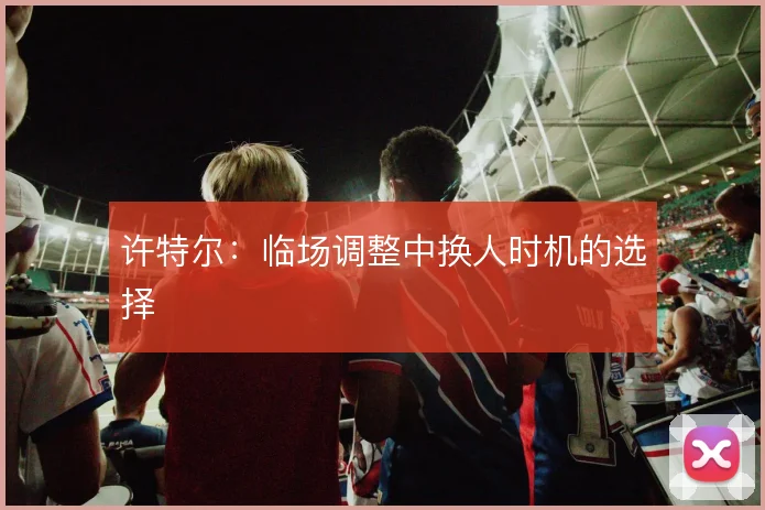 许特尔：临场调整中换人时机的选择