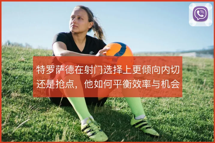 特罗萨德在射门选择上更倾向内切还是抢点,他如何平衡效率与机会质量