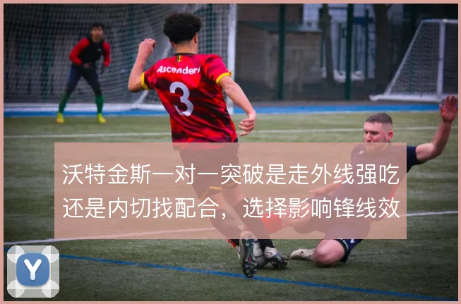 沃特金斯一对一突破是走外线强吃还是内切找配合，选择影响锋线效率