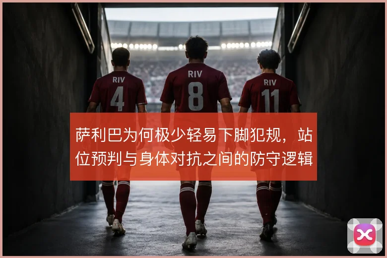 萨利巴为何极少轻易下脚犯规,站位预判与身体对抗之间的防守逻辑