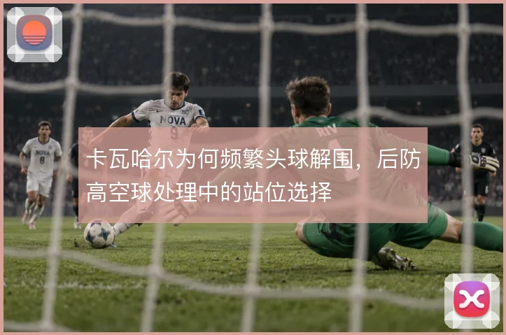 卡瓦哈尔为何频繁头球解围,后防高空球处理中的站位选择