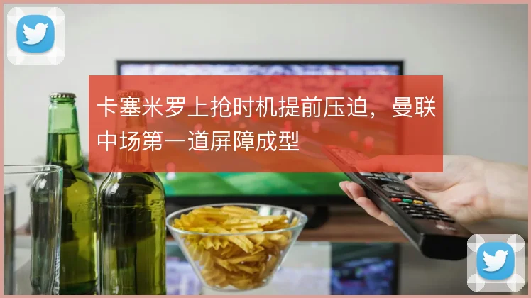 卡塞米罗上抢时机提前压迫，曼联中场第一道屏障成型