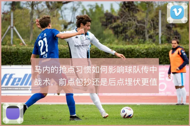 马内的抢点习惯如何影响球队传中战术,前点包抄还是后点埋伏更值得押注